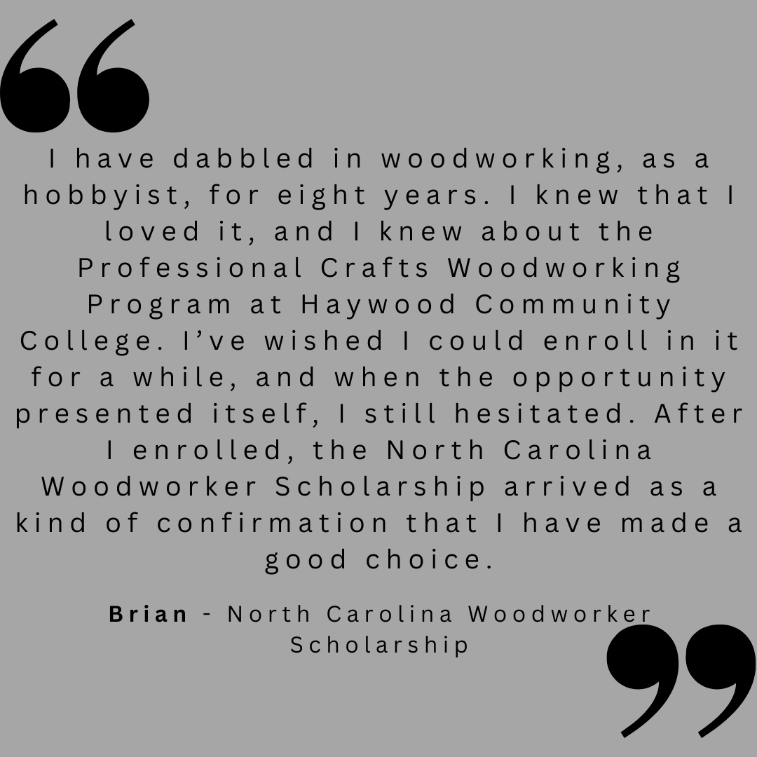 I have dabbled in woodworking, as a hobbyist, for eight years. I knew that I loved it, and I knew about the Professional Crafts Woodworking Program at Haywood Community College. I;ve wished I could enroll in it for a while, and when the opportunity presented itself, I still hesitated. After I enrolled, the North Carolina Woodworker Scholarship arrived as a kin of confirmation that i have made a good choice.
Brian - North Carolina Woodworker Scholarship