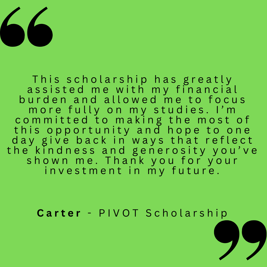 This scholarship has greatly assisted me with my financial burden and allowed me to focus more fully on my studies. I'm committed to making the most of this opportunity and hope to one day give back in ways that reflect the kindness and generosity you've shown me. Thank you for your investment in my future.
Carter - PIVOT Scholarship